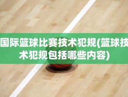 国际篮球比赛技术犯规(篮球技术犯规包括哪些内容)