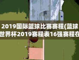 2019国际篮球比赛赛程(蓝球世界杯2019赛程表16强赛程在哪里比赛)