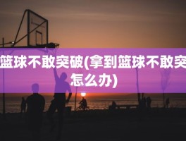 篮球不敢突破(拿到篮球不敢突怎么办)