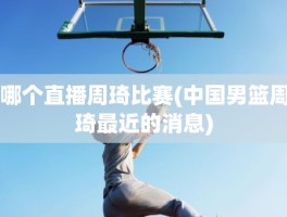 哪个直播周琦比赛(中国男篮周琦最近的消息)