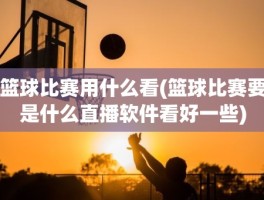 篮球比赛用什么看(篮球比赛要是什么直播软件看好一些)