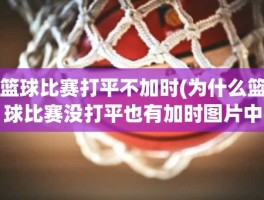篮球比赛打平不加时(为什么篮球比赛没打平也有加时图片中波罗的海的比赛。)