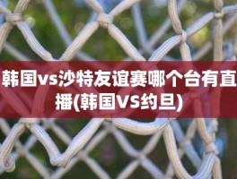 韩国vs沙特友谊赛哪个台有直播(韩国VS约旦)