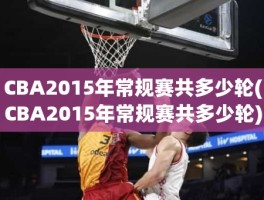 CBA2015年常规赛共多少轮(CBA2015年常规赛共多少轮)