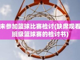 未参加篮球比赛检讨(缺席观看班级篮球赛的检讨书)