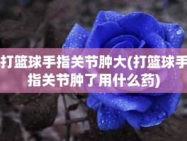 打篮球手指关节肿大(打篮球手指关节肿了用什么药)