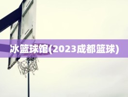 冰篮球馆(2023成都篮球)