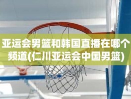 亚运会男篮和韩国直播在哪个频道(仁川亚运会中国男篮)