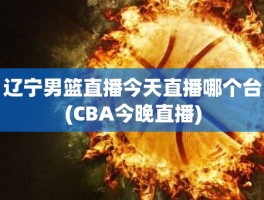 辽宁男篮直播今天直播哪个台(CBA今晚直播)