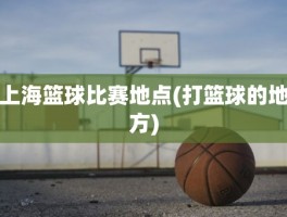 上海篮球比赛地点(打篮球的地方)