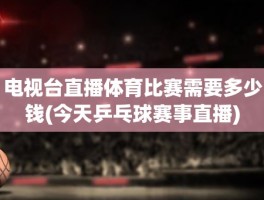 电视台直播体育比赛需要多少钱(今天乒乓球赛事直播)