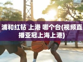 浦和红钻 上港 哪个台(视频直播亚冠上海上港)