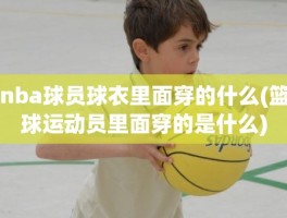 nba球员球衣里面穿的什么(篮球运动员里面穿的是什么)