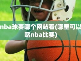 nba球赛哪个网站看(哪里可以赌nba比赛)