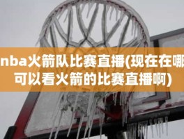 nba火箭队比赛直播(现在在哪可以看火箭的比赛直播啊)