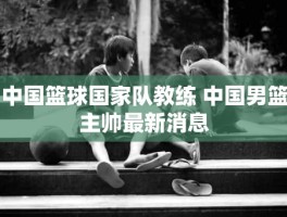 中国篮球国家队教练 中国男篮主帅最新消息