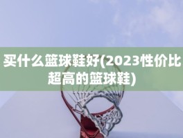 买什么篮球鞋好(2023性价比超高的篮球鞋)