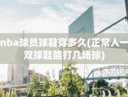 nba球员球鞋穿多久(正常人一双球鞋能打几场球)
