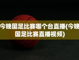 今晚国足比赛哪个台直播(今晚国足比赛直播视频)