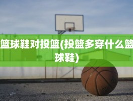 篮球鞋对投篮(投篮多穿什么篮球鞋)