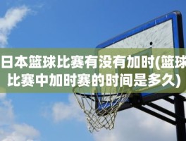 日本篮球比赛有没有加时(篮球比赛中加时赛的时间是多久)