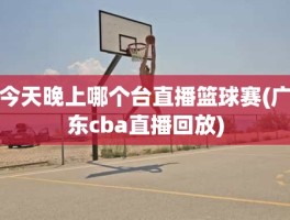 今天晚上哪个台直播篮球赛(广东cba直播回放)