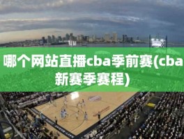 哪个网站直播cba季前赛(cba新赛季赛程)