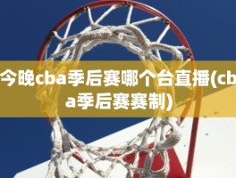 今晚cba季后赛哪个台直播(cba季后赛赛制)