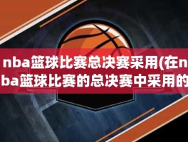 nba篮球比赛总决赛采用(在nba篮球比赛的总决赛中采用的是)