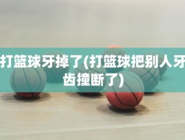 打篮球牙掉了(打篮球把别人牙齿撞断了)