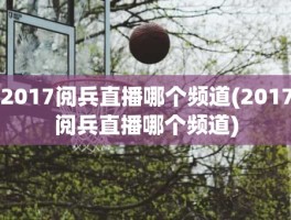 2017阅兵直播哪个频道(2017阅兵直播哪个频道)