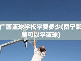 广西篮球学校学费多少(南宁哪里可以学篮球)