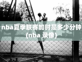 nba夏季联赛加时是多少分钟(nba 录像)