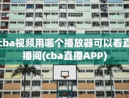 cba视频用哪个播放器可以看直播间(cba直播APP)