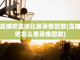 直播吧篮球比赛录像回放(直播吧怎么看录像回放)