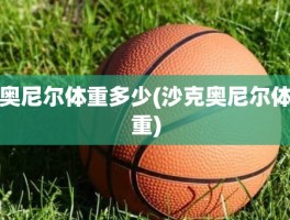 奥尼尔体重多少(沙克奥尼尔体重)