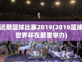 近期篮球比赛2019(2019篮球世界杯在那里举办)