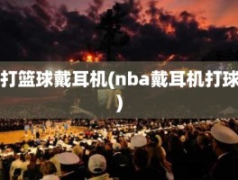 打篮球戴耳机(nba戴耳机打球)