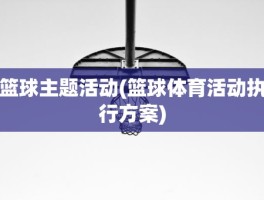 篮球主题活动(篮球体育活动执行方案)