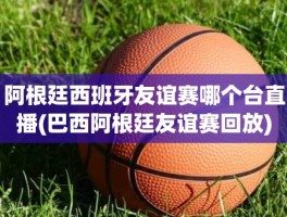 阿根廷西班牙友谊赛哪个台直播(巴西阿根廷友谊赛回放)