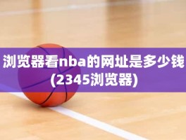 浏览器看nba的网址是多少钱(2345浏览器)