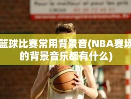 篮球比赛常用背景音(NBA赛场的背景音乐都有什么)