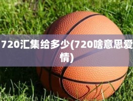 720汇集给多少(720啥意思爱情)