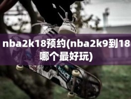 nba2k18预约(nba2k9到18哪个最好玩)