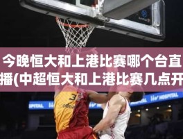 今晚恒大和上港比赛哪个台直播(中超恒大和上港比赛几点开始)