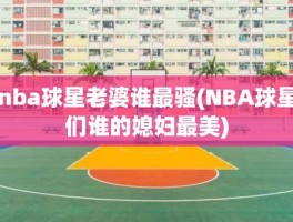 nba球星老婆谁最骚(NBA球星们谁的媳妇最美)