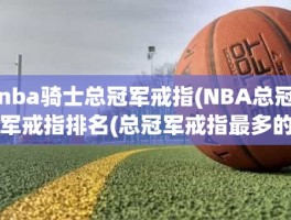 nba骑士总冠军戒指(NBA总冠军戒指排名(总冠军戒指最多的球员))