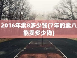 2016年索8多少钱(7年的索八能卖多少钱)