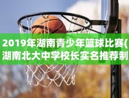 2019年湖南青少年篮球比赛(湖南北大中学校长实名推荐制候选人名单)