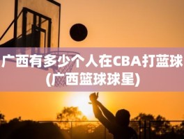 广西有多少个人在CBA打蓝球(广西篮球球星)